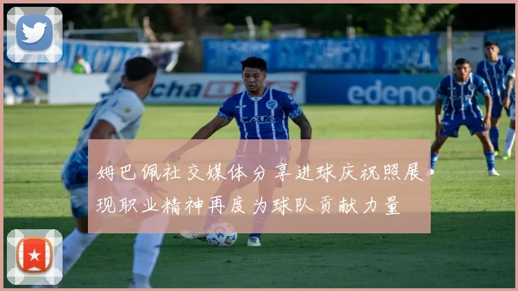 姆巴佩社交媒体分享进球庆祝照展现职业精神再度为球队贡献力量