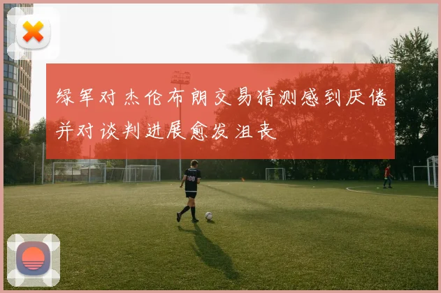 绿军对杰伦布朗交易猜测感到厌倦并对谈判进展愈发沮丧