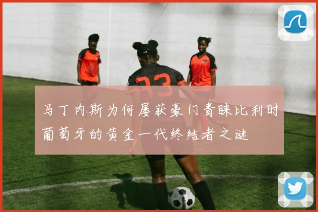 马丁内斯为何屡获豪门青睐比利时葡萄牙的黄金一代终结者之谜