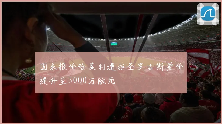 国米报价哈莱利遭拒圣罗吉斯要价提升至3000万欧元