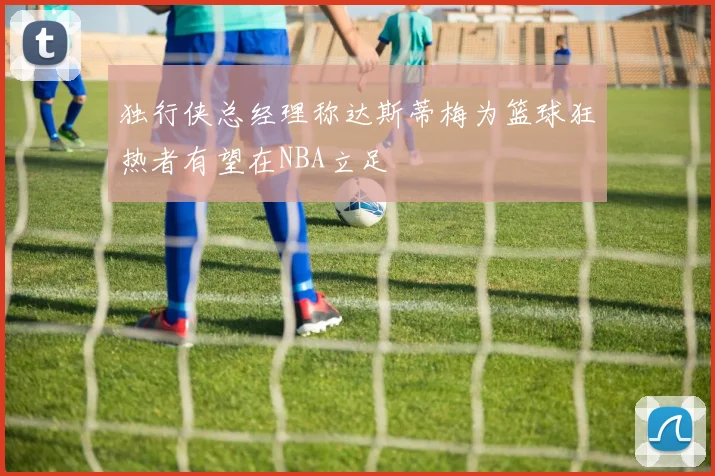 独行侠总经理称达斯蒂梅为篮球狂热者有望在NBA立足