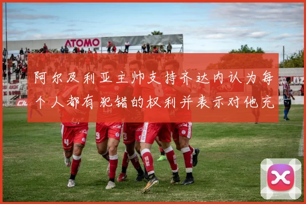 阿尔及利亚主帅支持齐达内认为每个人都有犯错的权利并表示对他充满信心