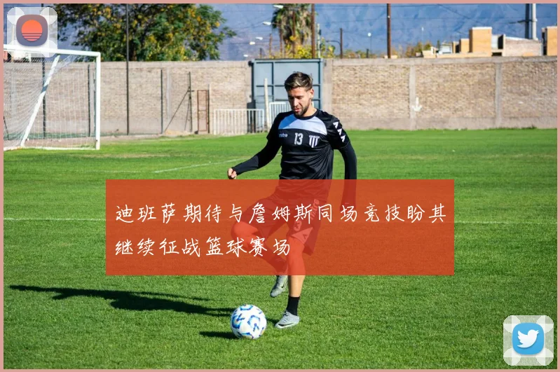 迪班萨期待与詹姆斯同场竞技盼其继续征战篮球赛场