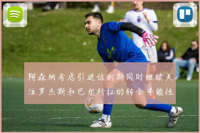 阿森纳考虑引进佐利斯同时继续关注罗杰斯和巴尔科拉的转会可能性