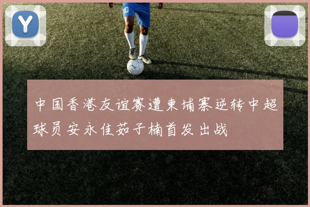 中国香港友谊赛遭柬埔寨逆转中超球员安永佳茹子楠首发出战