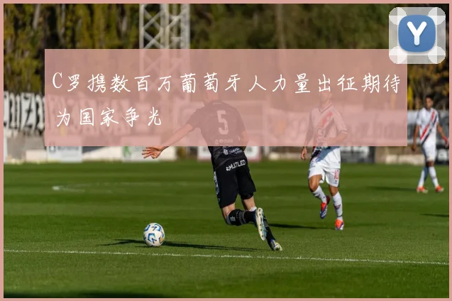 C罗携数百万葡萄牙人力量出征期待为国家争光