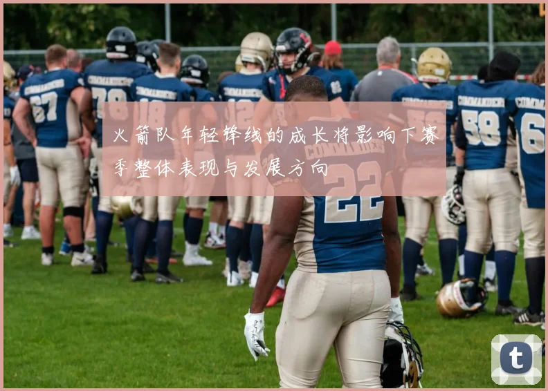 火箭队年轻锋线的成长将影响下赛季整体表现与发展方向