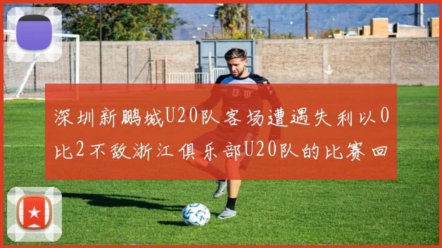 深圳新鹏城U20队客场遭遇失利以0比2不敌浙江俱乐部U20队的比赛回顾