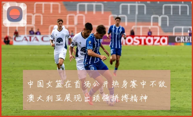 中国女篮在首场公开热身赛中不敌澳大利亚展现出顽强拼搏精神